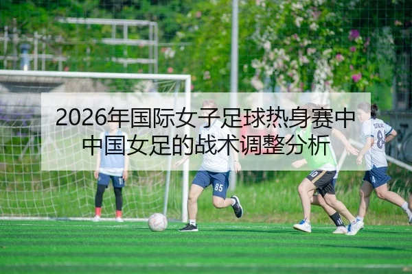 2026年国际女子足球热身赛中中国女足的战术调整分析