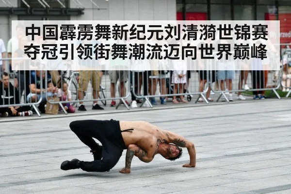 中国霹雳舞新纪元刘清漪世锦赛夺冠引领街舞潮流迈向世界巅峰